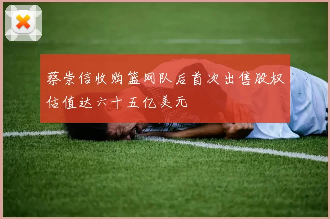 蔡崇信收购篮网队后首次出售股权估值达六十五亿美元