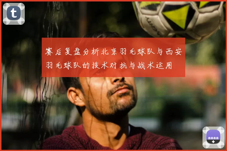 赛后复盘分析北京羽毛球队与西安羽毛球队的技术对抗与战术运用