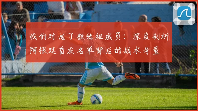 我们对话了教练组成员:深度剖析阿根廷首发名单背后的战术考量