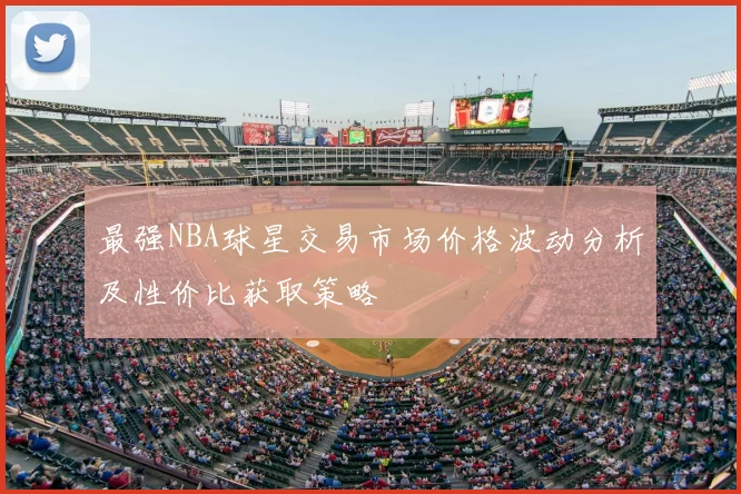 最强NBA球星交易市场价格波动分析及性价比获取策略