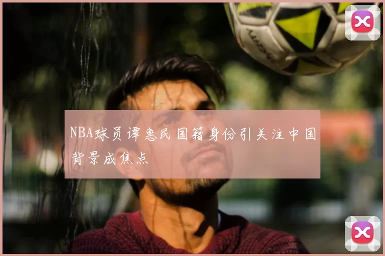 NBA球员谭惠民国籍身份引关注中国背景成焦点