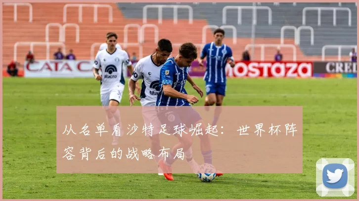 从名单看沙特足球崛起:世界杯阵容背后的战略布局