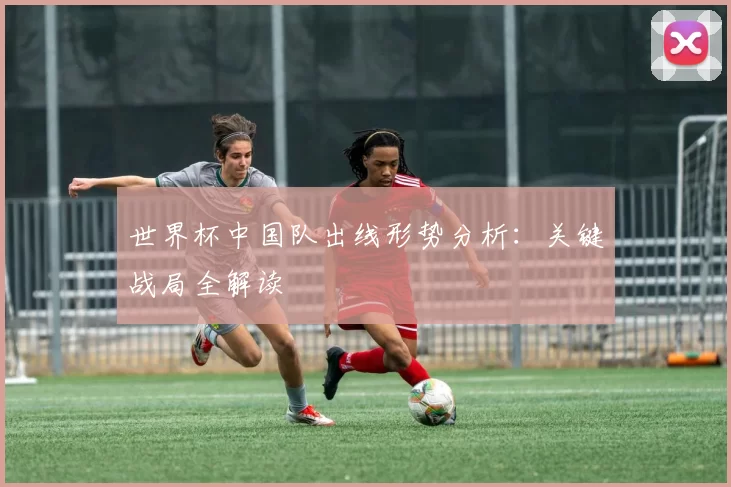 世界杯中国队出线形势分析:关键战局全解读