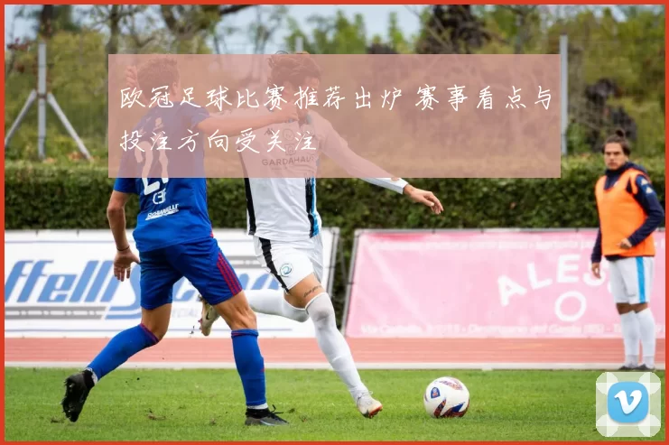 欧冠足球比赛推荐出炉 赛事看点与投注方向受关注