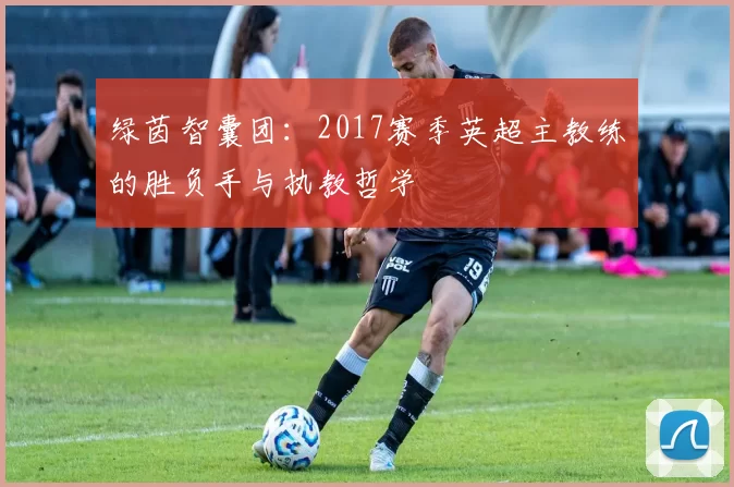 绿茵智囊团：2017赛季英超主教练的胜负手与执教哲学