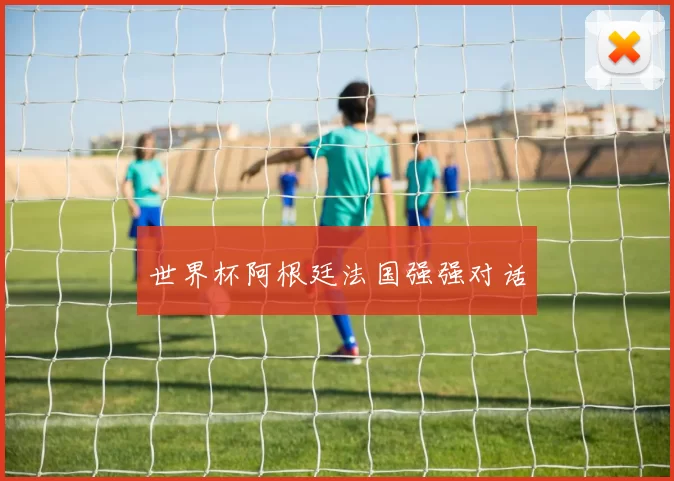 世界杯阿根廷法国强强对话