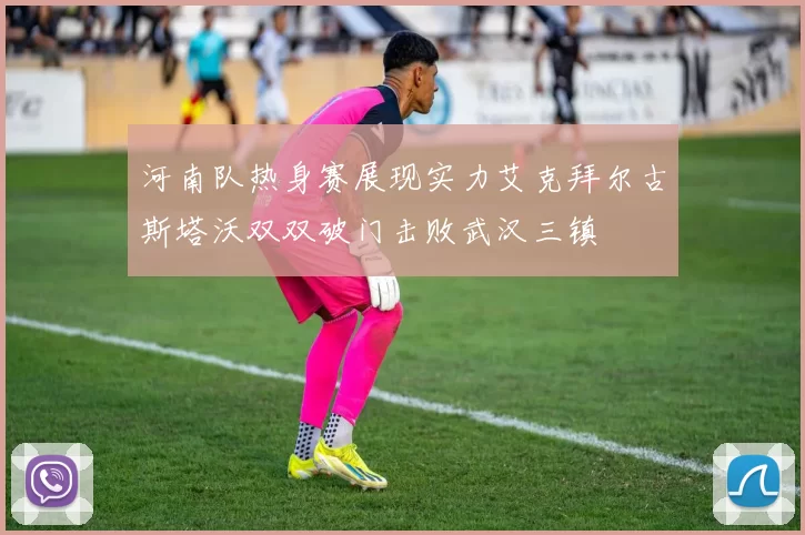 河南队热身赛展现实力艾克拜尔古斯塔沃双双破门击败武汉三镇