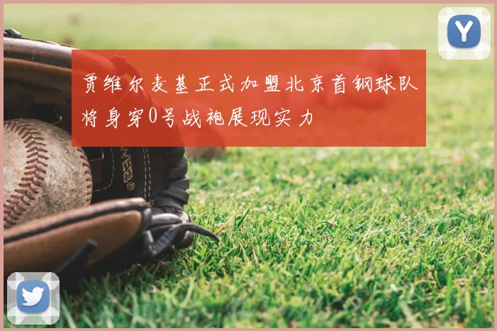 贾维尔麦基正式加盟北京首钢球队将身穿0号战袍展现实力