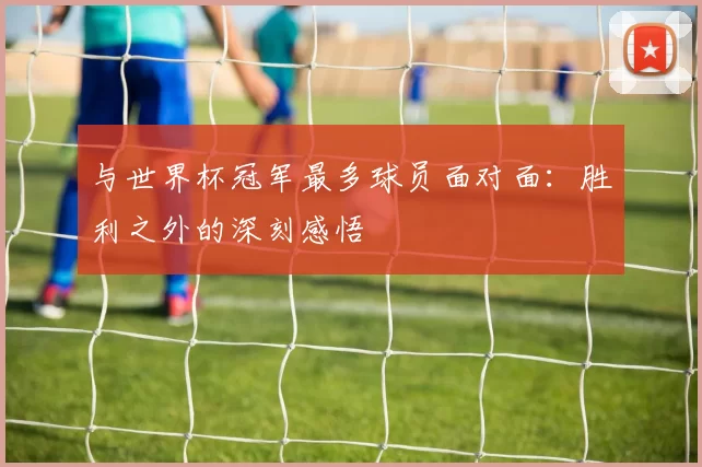 与世界杯冠军最多球员面对面:胜利之外的深刻感悟