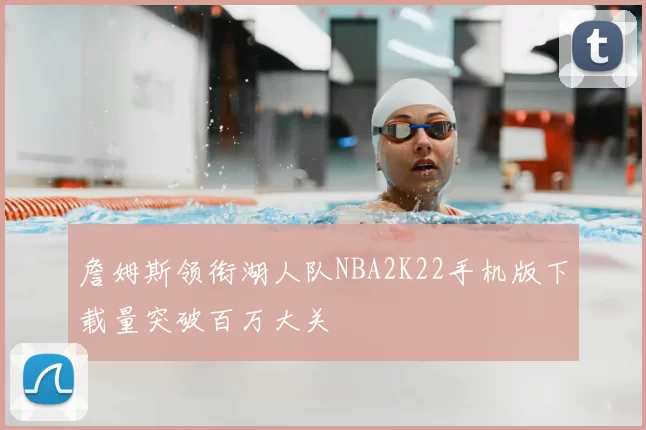 詹姆斯领衔湖人队NBA2K22手机版下载量突破百万大关