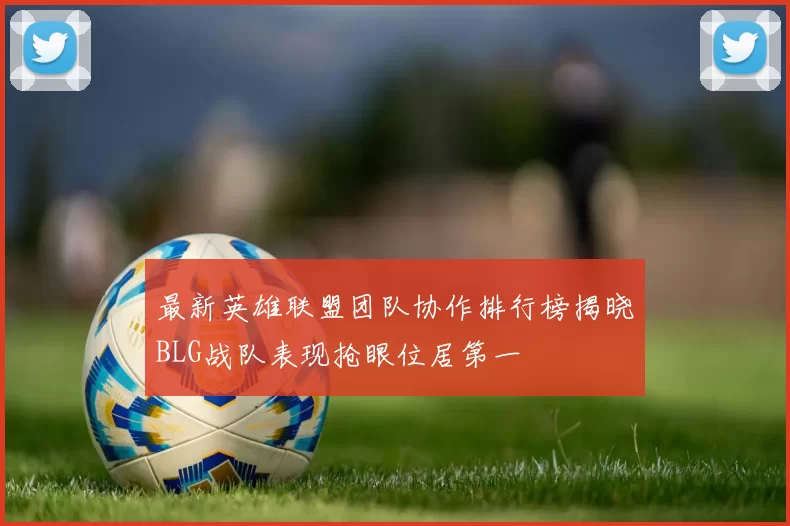 最新英雄联盟团队协作排行榜揭晓BLG战队表现抢眼位居第一