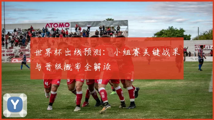 世界杯出线预测：小组赛关键战果与晋级概率全解读