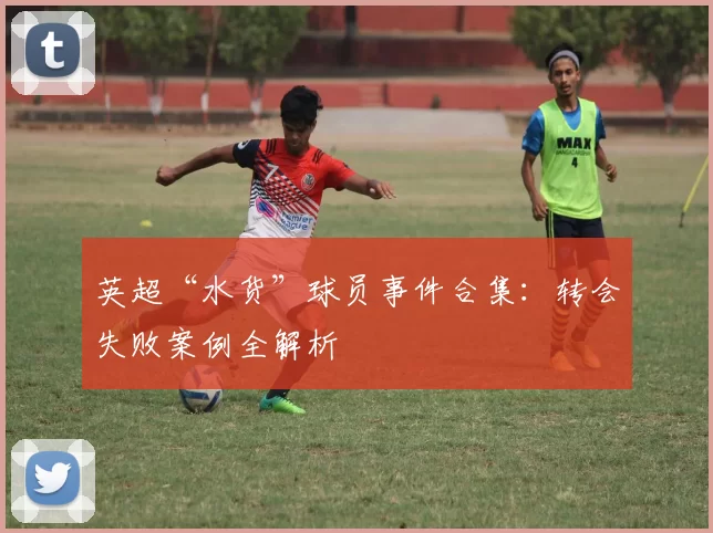 英超“水货”球员事件合集：转会失败案例全解析