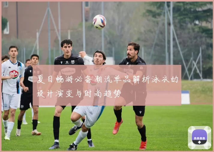 夏日畅游必备潮流单品解析泳衣的设计演变与时尚趋势