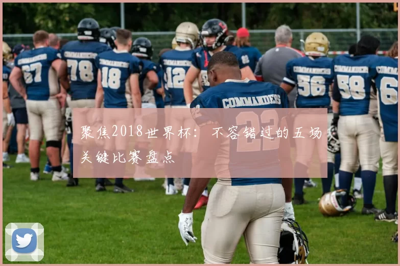 聚焦2018世界杯:不容错过的五场关键比赛盘点