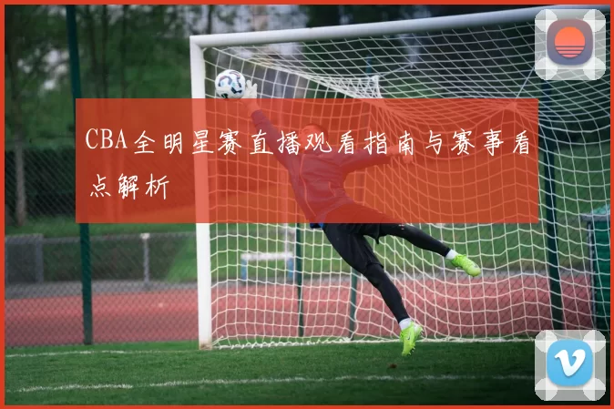 CBA全明星赛直播观看指南与赛事看点解析