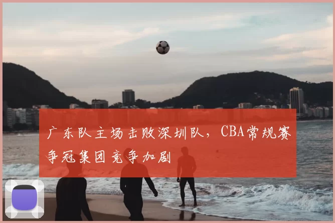广东队主场击败深圳队，CBA常规赛争冠集团竞争加剧