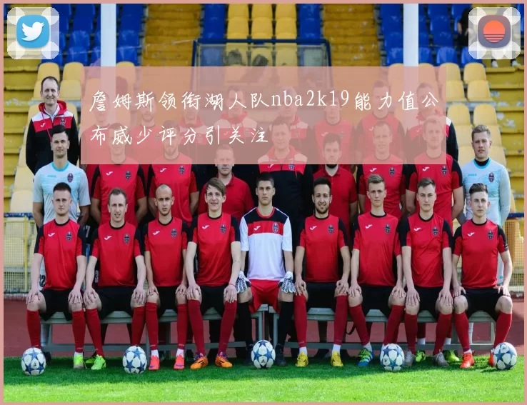 詹姆斯领衔湖人队nba2k19能力值公布威少评分引关注