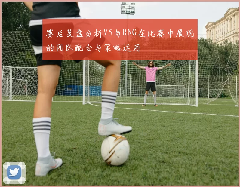 赛后复盘分析V5与RNG在比赛中展现的团队配合与策略运用