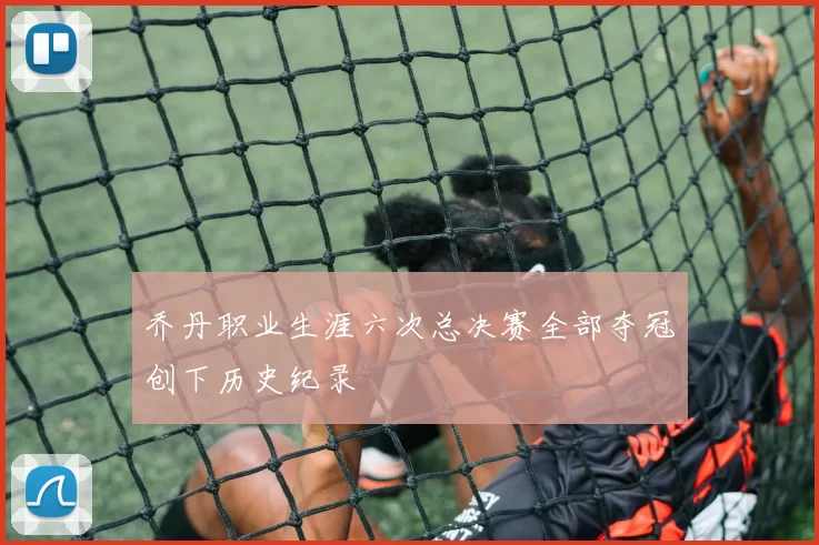 乔丹职业生涯六次总决赛全部夺冠创下历史纪录