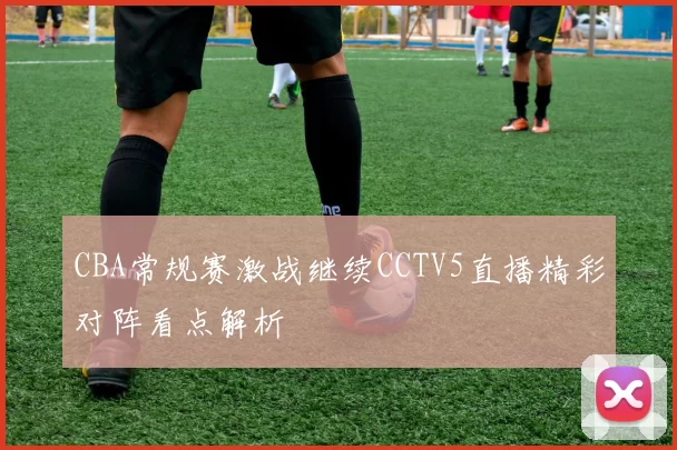 CBA常规赛激战继续CCTV5直播精彩对阵看点解析