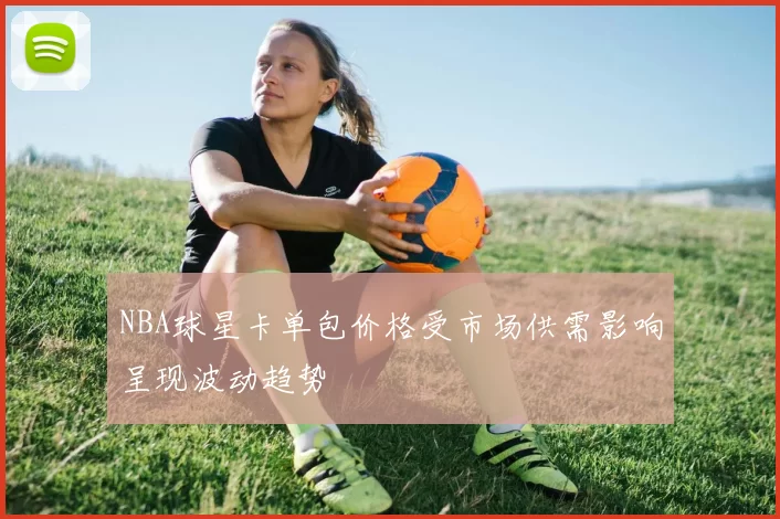NBA球星卡单包价格受市场供需影响呈现波动趋势