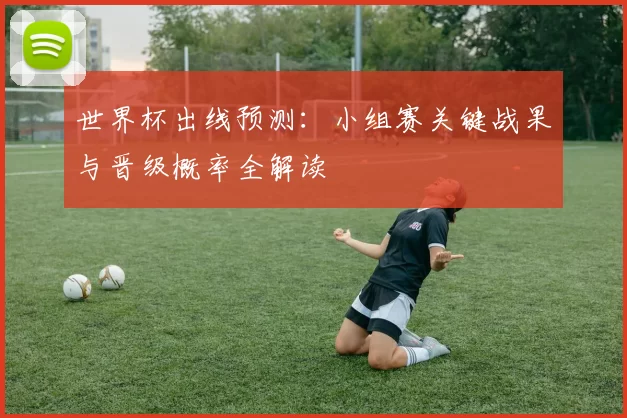 世界杯出线预测：小组赛关键战果与晋级概率全解读