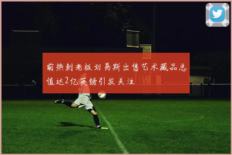 前热刺老板刘易斯出售艺术藏品总值达2亿英镑引发关注