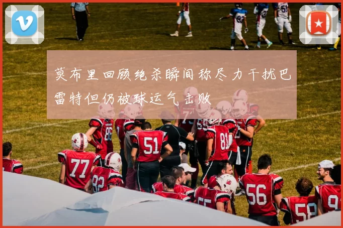 莫布里回顾绝杀瞬间称尽力干扰巴雷特但仍被球运气击败