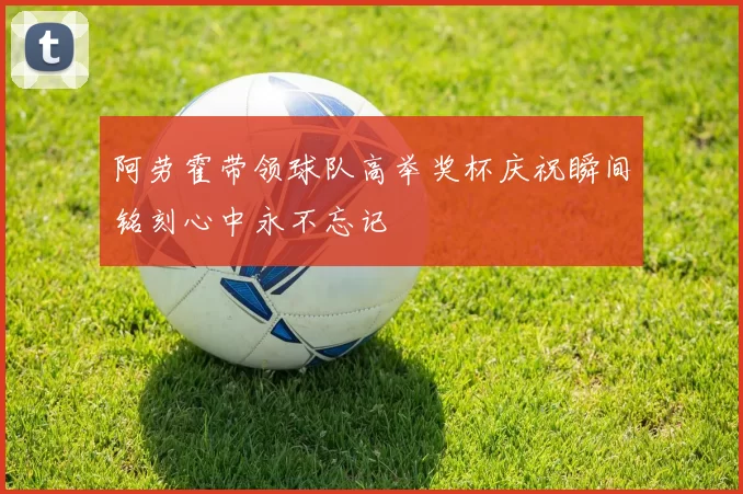 阿劳霍带领球队高举奖杯庆祝瞬间铭刻心中永不忘记