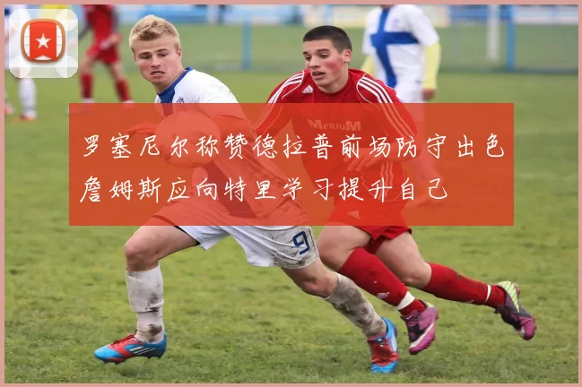 罗塞尼尔称赞德拉普前场防守出色詹姆斯应向特里学习提升自己