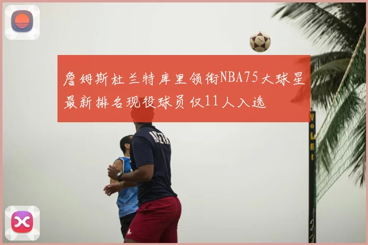 詹姆斯杜兰特库里领衔NBA75大球星最新排名现役球员仅11人入选