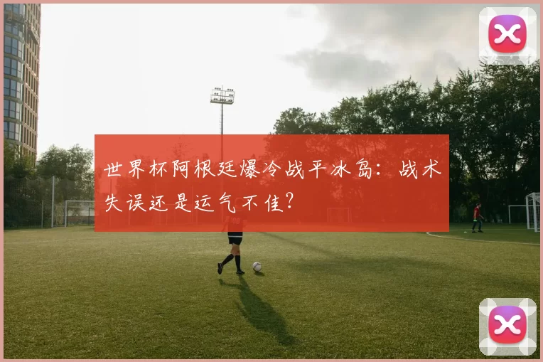 世界杯阿根廷爆冷战平冰岛:战术失误还是运气不佳?