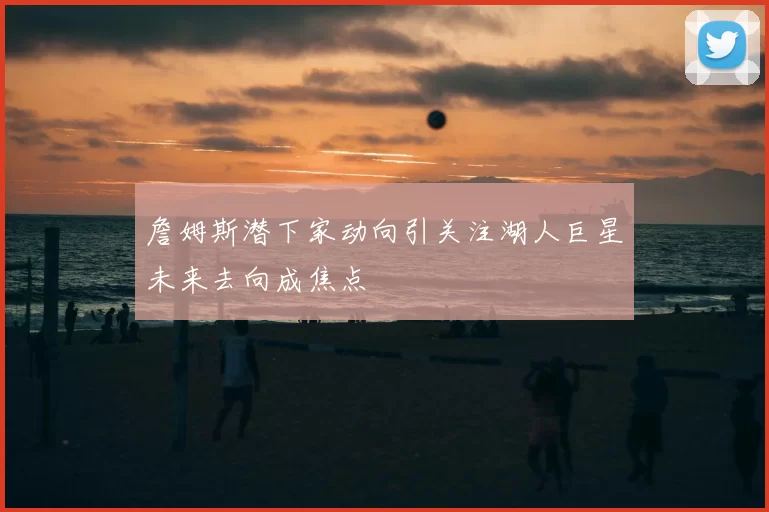 詹姆斯潜下家动向引关注湖人巨星未来去向成焦点