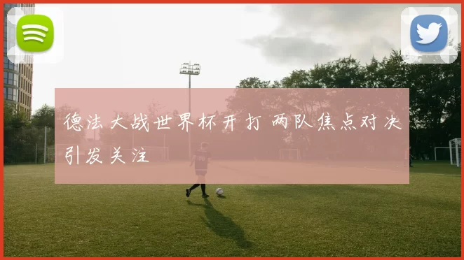 德法大战世界杯开打 两队焦点对决引发关注