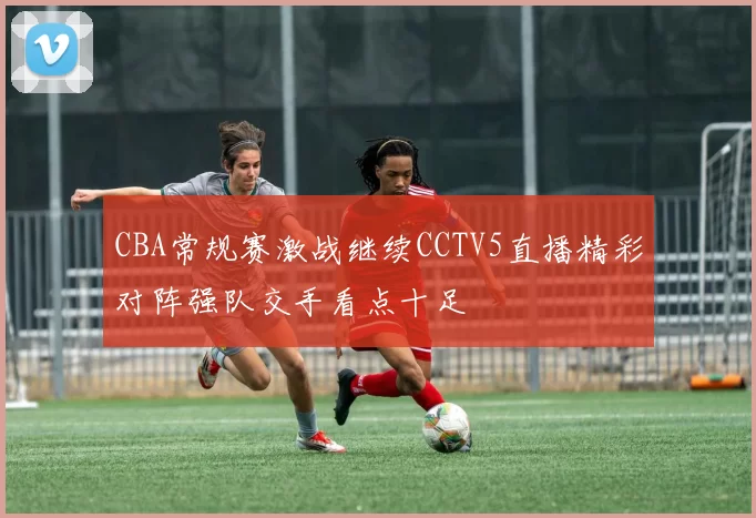 CBA常规赛激战继续CCTV5直播精彩对阵强队交手看点十足