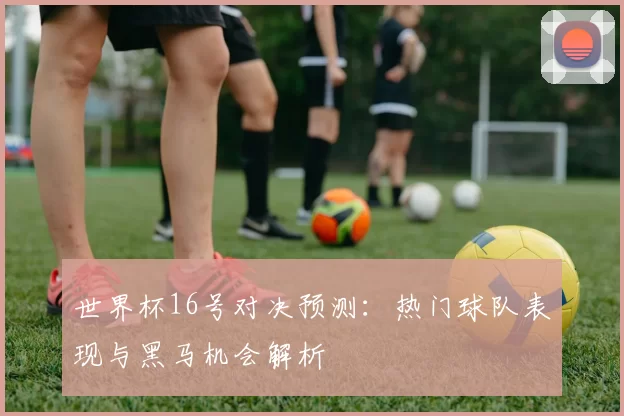 世界杯16号对决预测：热门球队表现与黑马机会解析
