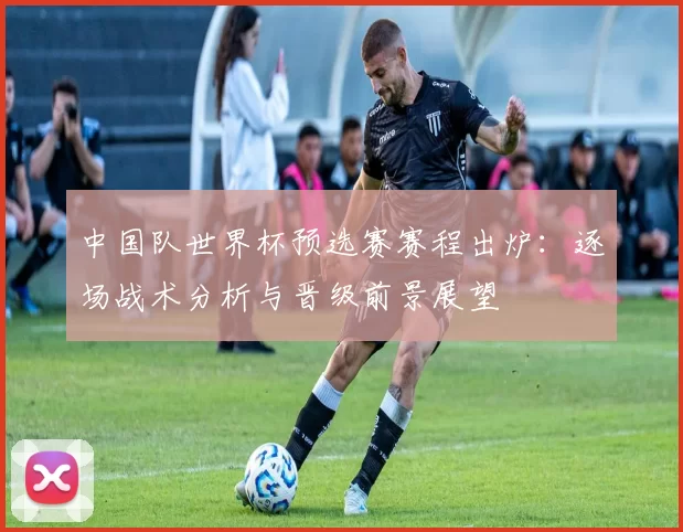 中国队世界杯预选赛赛程出炉:逐场战术分析与晋级前景展望