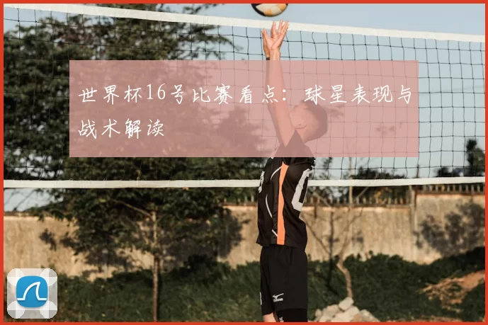 世界杯16号比赛看点:球星表现与战术解读
