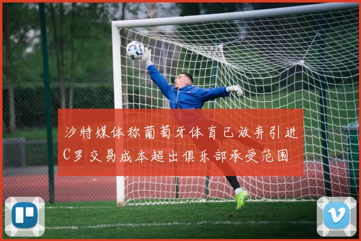 沙特媒体称葡萄牙体育已放弃引进C罗交易成本超出俱乐部承受范围