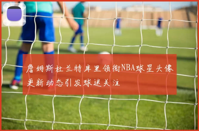 詹姆斯杜兰特库里领衔NBA球星头像更新动态引发球迷关注